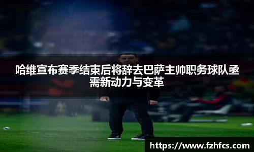 哈维宣布赛季结束后将辞去巴萨主帅职务球队亟需新动力与变革