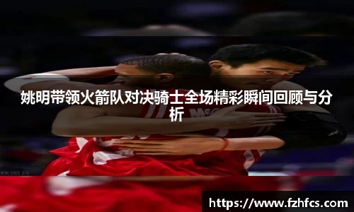 姚明带领火箭队对决骑士全场精彩瞬间回顾与分析